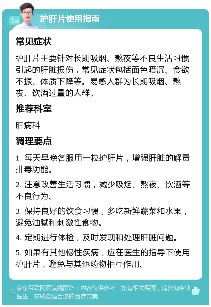 护肝片使用指南 常见症状 护肝片主要针对长期吸烟、熬夜等不良生活习惯引起的肝脏损伤，常见症状包括面色暗沉、食欲不振、体质下降等。易感人群为长期吸烟、熬夜、饮酒过量的人群。 推荐科室 肝病科 调理要点 1. 每天早晚各服用一粒护肝片，增强肝脏的解毒排毒功能。 2. 注意改善生活习惯，减少吸烟、熬夜、饮酒等不良行为。 3. 保持良好的饮食习惯，多吃新鲜蔬菜和水果，避免油腻和刺激性食物。 4. 定期进行体检，及时发现和处理肝脏问题。 5. 如果有其他慢性疾病，应在医生的指导下使用护肝片，避免与其他药物相互作用。