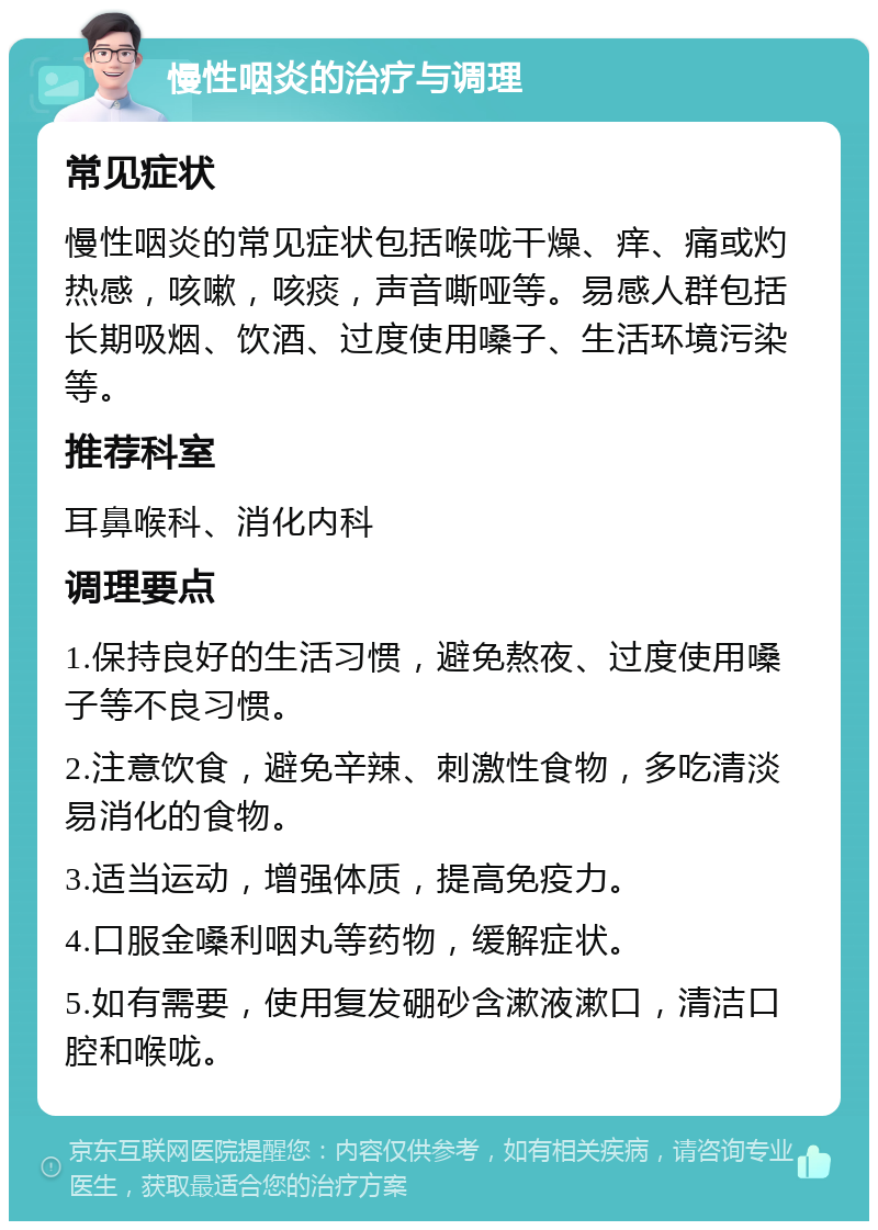 慢性咽炎的治疗与调理 常见症状 慢性咽炎的常见症状包括喉咙干燥、痒、痛或灼热感，咳嗽，咳痰，声音嘶哑等。易感人群包括长期吸烟、饮酒、过度使用嗓子、生活环境污染等。 推荐科室 耳鼻喉科、消化内科 调理要点 1.保持良好的生活习惯，避免熬夜、过度使用嗓子等不良习惯。 2.注意饮食，避免辛辣、刺激性食物，多吃清淡易消化的食物。 3.适当运动，增强体质，提高免疫力。 4.口服金嗓利咽丸等药物，缓解症状。 5.如有需要，使用复发硼砂含漱液漱口，清洁口腔和喉咙。