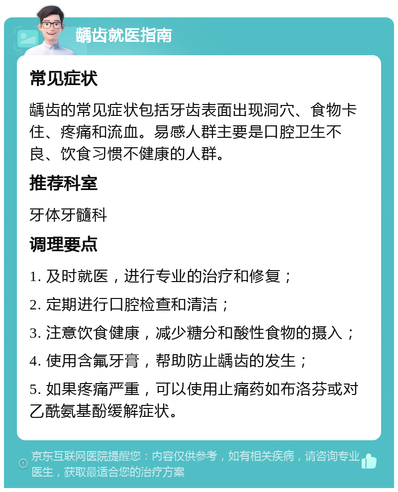 龋齿就医指南 常见症状 龋齿的常见症状包括牙齿表面出现洞穴、食物卡住、疼痛和流血。易感人群主要是口腔卫生不良、饮食习惯不健康的人群。 推荐科室 牙体牙髓科 调理要点 1. 及时就医，进行专业的治疗和修复； 2. 定期进行口腔检查和清洁； 3. 注意饮食健康，减少糖分和酸性食物的摄入； 4. 使用含氟牙膏，帮助防止龋齿的发生； 5. 如果疼痛严重，可以使用止痛药如布洛芬或对乙酰氨基酚缓解症状。