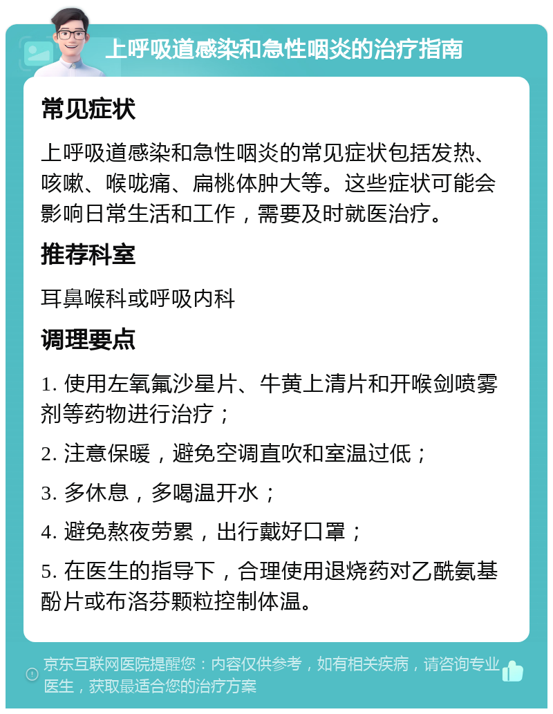 上呼吸道感染和急性咽炎的治疗指南 常见症状 上呼吸道感染和急性咽炎的常见症状包括发热、咳嗽、喉咙痛、扁桃体肿大等。这些症状可能会影响日常生活和工作，需要及时就医治疗。 推荐科室 耳鼻喉科或呼吸内科 调理要点 1. 使用左氧氟沙星片、牛黄上清片和开喉剑喷雾剂等药物进行治疗； 2. 注意保暖，避免空调直吹和室温过低； 3. 多休息，多喝温开水； 4. 避免熬夜劳累，出行戴好口罩； 5. 在医生的指导下，合理使用退烧药对乙酰氨基酚片或布洛芬颗粒控制体温。