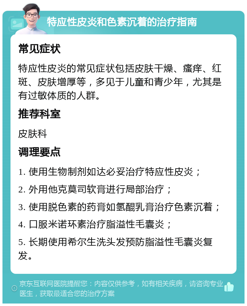 特应性皮炎和色素沉着的治疗指南 常见症状 特应性皮炎的常见症状包括皮肤干燥、瘙痒、红斑、皮肤增厚等，多见于儿童和青少年，尤其是有过敏体质的人群。 推荐科室 皮肤科 调理要点 1. 使用生物制剂如达必妥治疗特应性皮炎； 2. 外用他克莫司软膏进行局部治疗； 3. 使用脱色素的药膏如氢醌乳膏治疗色素沉着； 4. 口服米诺环素治疗脂溢性毛囊炎； 5. 长期使用希尔生洗头发预防脂溢性毛囊炎复发。