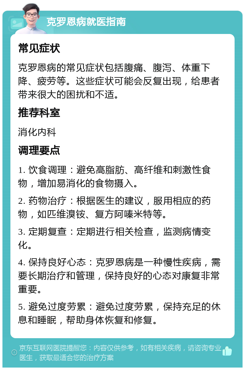 克罗恩病就医指南 常见症状 克罗恩病的常见症状包括腹痛、腹泻、体重下降、疲劳等。这些症状可能会反复出现，给患者带来很大的困扰和不适。 推荐科室 消化内科 调理要点 1. 饮食调理：避免高脂肪、高纤维和刺激性食物，增加易消化的食物摄入。 2. 药物治疗：根据医生的建议，服用相应的药物，如匹维溴铵、复方阿嗪米特等。 3. 定期复查：定期进行相关检查，监测病情变化。 4. 保持良好心态：克罗恩病是一种慢性疾病，需要长期治疗和管理，保持良好的心态对康复非常重要。 5. 避免过度劳累：避免过度劳累，保持充足的休息和睡眠，帮助身体恢复和修复。