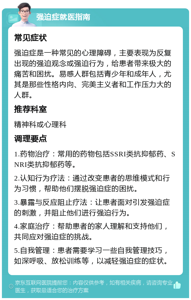 强迫症就医指南 常见症状 强迫症是一种常见的心理障碍，主要表现为反复出现的强迫观念或强迫行为，给患者带来极大的痛苦和困扰。易感人群包括青少年和成年人，尤其是那些性格内向、完美主义者和工作压力大的人群。 推荐科室 精神科或心理科 调理要点 1.药物治疗：常用的药物包括SSRI类抗抑郁药、SNRI类抗抑郁药等。 2.认知行为疗法：通过改变患者的思维模式和行为习惯，帮助他们摆脱强迫症的困扰。 3.暴露与反应阻止疗法：让患者面对引发强迫症的刺激，并阻止他们进行强迫行为。 4.家庭治疗：帮助患者的家人理解和支持他们，共同应对强迫症的挑战。 5.自我管理：患者需要学习一些自我管理技巧，如深呼吸、放松训练等，以减轻强迫症的症状。