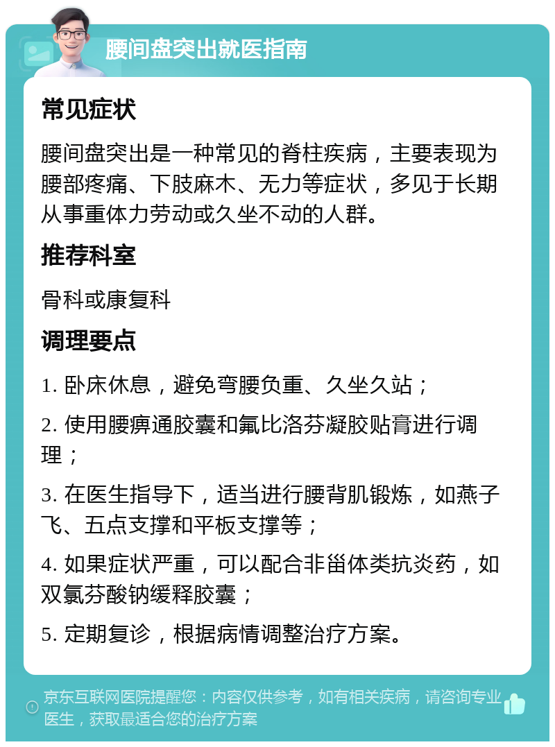 腰间盘突出就医指南 常见症状 腰间盘突出是一种常见的脊柱疾病，主要表现为腰部疼痛、下肢麻木、无力等症状，多见于长期从事重体力劳动或久坐不动的人群。 推荐科室 骨科或康复科 调理要点 1. 卧床休息，避免弯腰负重、久坐久站； 2. 使用腰痹通胶囊和氟比洛芬凝胶贴膏进行调理； 3. 在医生指导下，适当进行腰背肌锻炼，如燕子飞、五点支撑和平板支撑等； 4. 如果症状严重，可以配合非甾体类抗炎药，如双氯芬酸钠缓释胶囊； 5. 定期复诊，根据病情调整治疗方案。