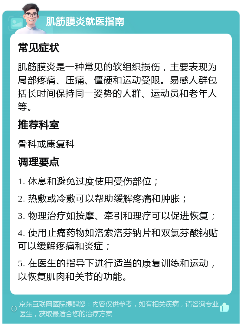 肌筋膜炎就医指南 常见症状 肌筋膜炎是一种常见的软组织损伤，主要表现为局部疼痛、压痛、僵硬和运动受限。易感人群包括长时间保持同一姿势的人群、运动员和老年人等。 推荐科室 骨科或康复科 调理要点 1. 休息和避免过度使用受伤部位； 2. 热敷或冷敷可以帮助缓解疼痛和肿胀； 3. 物理治疗如按摩、牵引和理疗可以促进恢复； 4. 使用止痛药物如洛索洛芬钠片和双氯芬酸钠贴可以缓解疼痛和炎症； 5. 在医生的指导下进行适当的康复训练和运动，以恢复肌肉和关节的功能。