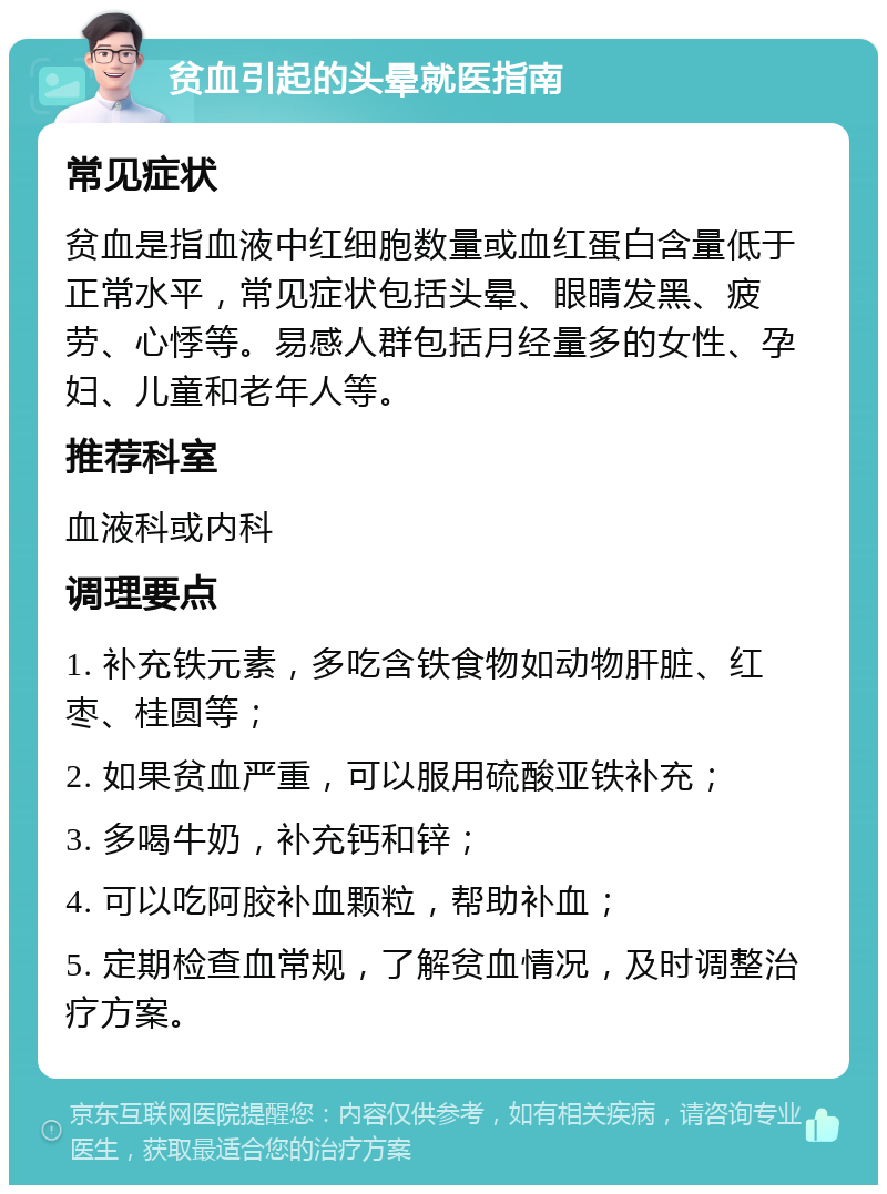 贫血引起的头晕就医指南 常见症状 贫血是指血液中红细胞数量或血红蛋白含量低于正常水平，常见症状包括头晕、眼睛发黑、疲劳、心悸等。易感人群包括月经量多的女性、孕妇、儿童和老年人等。 推荐科室 血液科或内科 调理要点 1. 补充铁元素，多吃含铁食物如动物肝脏、红枣、桂圆等； 2. 如果贫血严重，可以服用硫酸亚铁补充； 3. 多喝牛奶，补充钙和锌； 4. 可以吃阿胶补血颗粒，帮助补血； 5. 定期检查血常规，了解贫血情况，及时调整治疗方案。