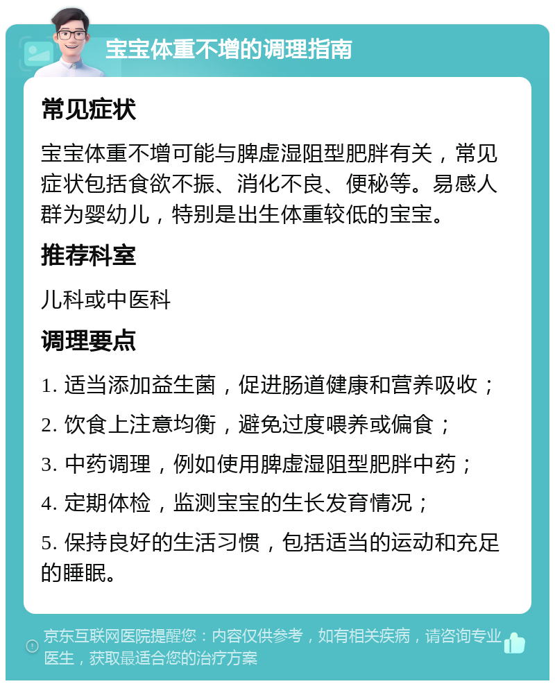 宝宝体重不增的调理指南 常见症状 宝宝体重不增可能与脾虚湿阻型肥胖有关，常见症状包括食欲不振、消化不良、便秘等。易感人群为婴幼儿，特别是出生体重较低的宝宝。 推荐科室 儿科或中医科 调理要点 1. 适当添加益生菌，促进肠道健康和营养吸收； 2. 饮食上注意均衡，避免过度喂养或偏食； 3. 中药调理，例如使用脾虚湿阻型肥胖中药； 4. 定期体检，监测宝宝的生长发育情况； 5. 保持良好的生活习惯，包括适当的运动和充足的睡眠。