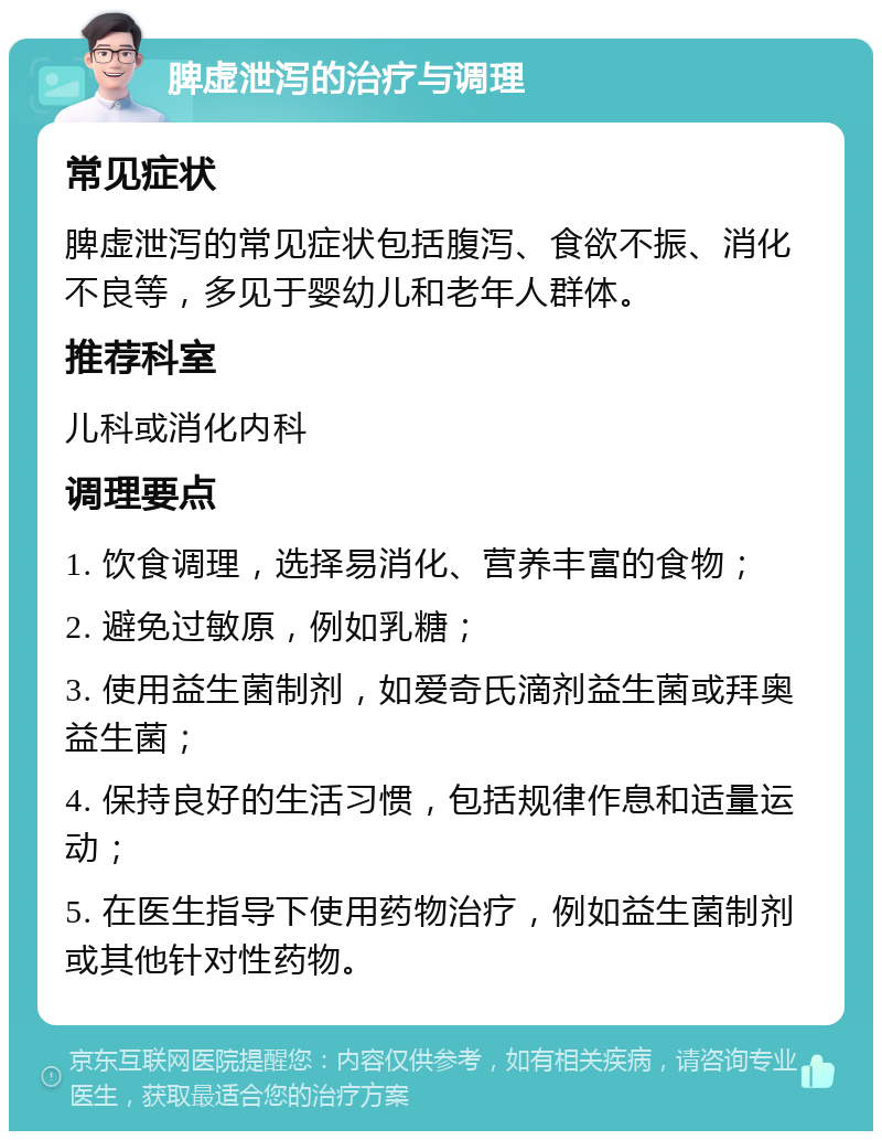 脾虚泄泻的治疗与调理 常见症状 脾虚泄泻的常见症状包括腹泻、食欲不振、消化不良等，多见于婴幼儿和老年人群体。 推荐科室 儿科或消化内科 调理要点 1. 饮食调理，选择易消化、营养丰富的食物； 2. 避免过敏原，例如乳糖； 3. 使用益生菌制剂，如爱奇氏滴剂益生菌或拜奥益生菌； 4. 保持良好的生活习惯，包括规律作息和适量运动； 5. 在医生指导下使用药物治疗，例如益生菌制剂或其他针对性药物。