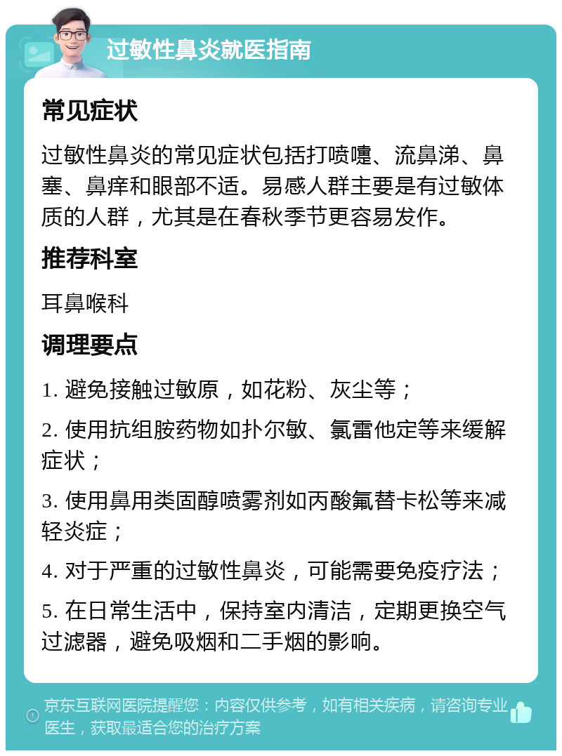 过敏性鼻炎就医指南 常见症状 过敏性鼻炎的常见症状包括打喷嚏、流鼻涕、鼻塞、鼻痒和眼部不适。易感人群主要是有过敏体质的人群，尤其是在春秋季节更容易发作。 推荐科室 耳鼻喉科 调理要点 1. 避免接触过敏原，如花粉、灰尘等； 2. 使用抗组胺药物如扑尔敏、氯雷他定等来缓解症状； 3. 使用鼻用类固醇喷雾剂如丙酸氟替卡松等来减轻炎症； 4. 对于严重的过敏性鼻炎，可能需要免疫疗法； 5. 在日常生活中，保持室内清洁，定期更换空气过滤器，避免吸烟和二手烟的影响。