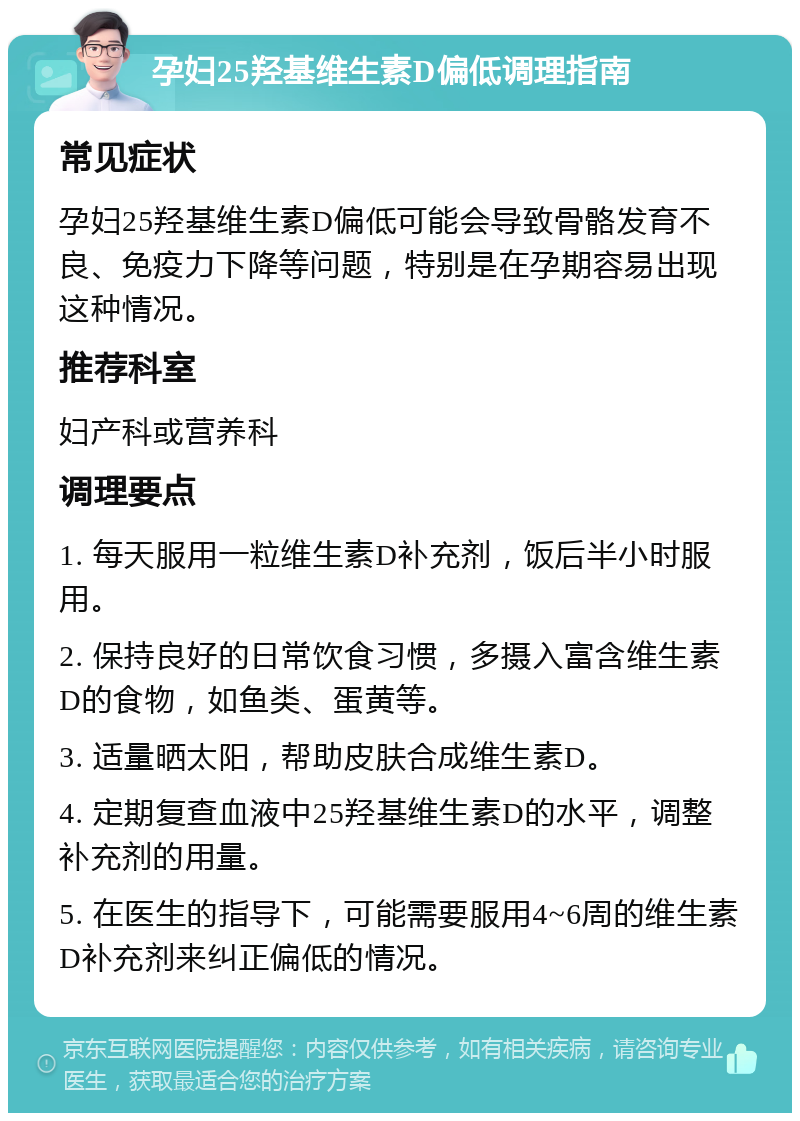 孕妇25羟基维生素D偏低调理指南 常见症状 孕妇25羟基维生素D偏低可能会导致骨骼发育不良、免疫力下降等问题，特别是在孕期容易出现这种情况。 推荐科室 妇产科或营养科 调理要点 1. 每天服用一粒维生素D补充剂，饭后半小时服用。 2. 保持良好的日常饮食习惯，多摄入富含维生素D的食物，如鱼类、蛋黄等。 3. 适量晒太阳，帮助皮肤合成维生素D。 4. 定期复查血液中25羟基维生素D的水平，调整补充剂的用量。 5. 在医生的指导下，可能需要服用4~6周的维生素D补充剂来纠正偏低的情况。