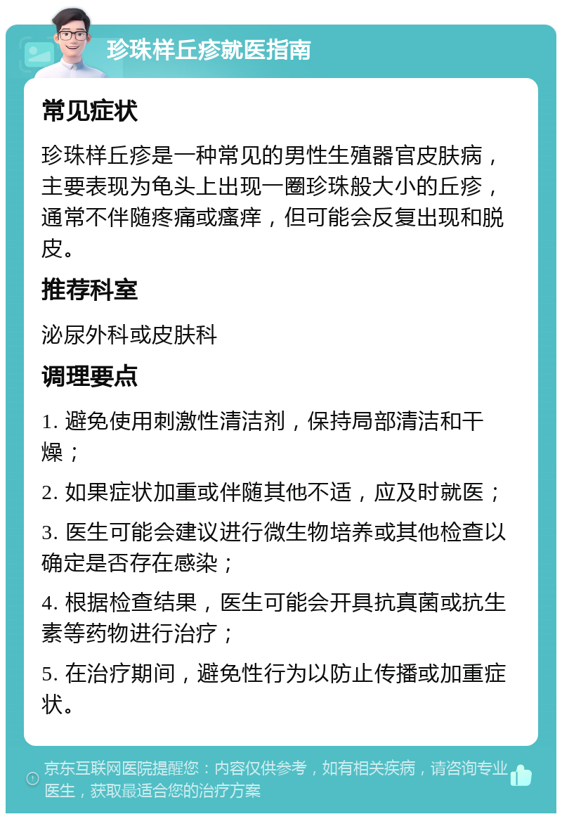 珍珠样丘疹就医指南 常见症状 珍珠样丘疹是一种常见的男性生殖器官皮肤病，主要表现为龟头上出现一圈珍珠般大小的丘疹，通常不伴随疼痛或瘙痒，但可能会反复出现和脱皮。 推荐科室 泌尿外科或皮肤科 调理要点 1. 避免使用刺激性清洁剂，保持局部清洁和干燥； 2. 如果症状加重或伴随其他不适，应及时就医； 3. 医生可能会建议进行微生物培养或其他检查以确定是否存在感染； 4. 根据检查结果，医生可能会开具抗真菌或抗生素等药物进行治疗； 5. 在治疗期间，避免性行为以防止传播或加重症状。