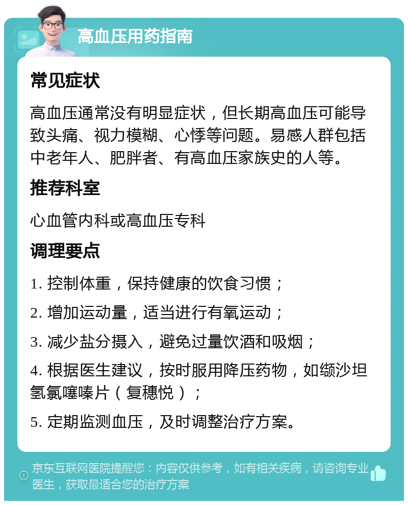 高血压用药指南 常见症状 高血压通常没有明显症状，但长期高血压可能导致头痛、视力模糊、心悸等问题。易感人群包括中老年人、肥胖者、有高血压家族史的人等。 推荐科室 心血管内科或高血压专科 调理要点 1. 控制体重，保持健康的饮食习惯； 2. 增加运动量，适当进行有氧运动； 3. 减少盐分摄入，避免过量饮酒和吸烟； 4. 根据医生建议，按时服用降压药物，如缬沙坦氢氯噻嗪片（复穗悦）； 5. 定期监测血压，及时调整治疗方案。