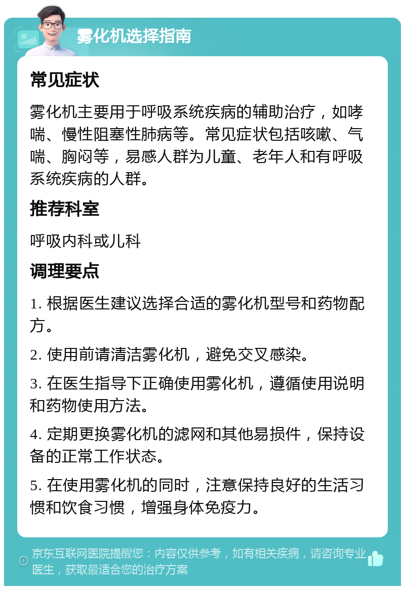 雾化机选择指南 常见症状 雾化机主要用于呼吸系统疾病的辅助治疗，如哮喘、慢性阻塞性肺病等。常见症状包括咳嗽、气喘、胸闷等，易感人群为儿童、老年人和有呼吸系统疾病的人群。 推荐科室 呼吸内科或儿科 调理要点 1. 根据医生建议选择合适的雾化机型号和药物配方。 2. 使用前请清洁雾化机，避免交叉感染。 3. 在医生指导下正确使用雾化机，遵循使用说明和药物使用方法。 4. 定期更换雾化机的滤网和其他易损件，保持设备的正常工作状态。 5. 在使用雾化机的同时，注意保持良好的生活习惯和饮食习惯，增强身体免疫力。