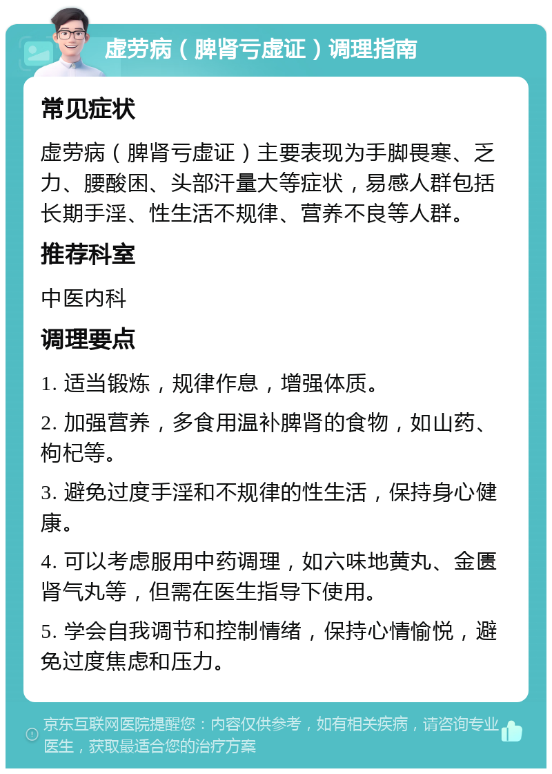 虚劳病（脾肾亏虚证）调理指南 常见症状 虚劳病（脾肾亏虚证）主要表现为手脚畏寒、乏力、腰酸困、头部汗量大等症状，易感人群包括长期手淫、性生活不规律、营养不良等人群。 推荐科室 中医内科 调理要点 1. 适当锻炼，规律作息，增强体质。 2. 加强营养，多食用温补脾肾的食物，如山药、枸杞等。 3. 避免过度手淫和不规律的性生活，保持身心健康。 4. 可以考虑服用中药调理，如六味地黄丸、金匮肾气丸等，但需在医生指导下使用。 5. 学会自我调节和控制情绪，保持心情愉悦，避免过度焦虑和压力。