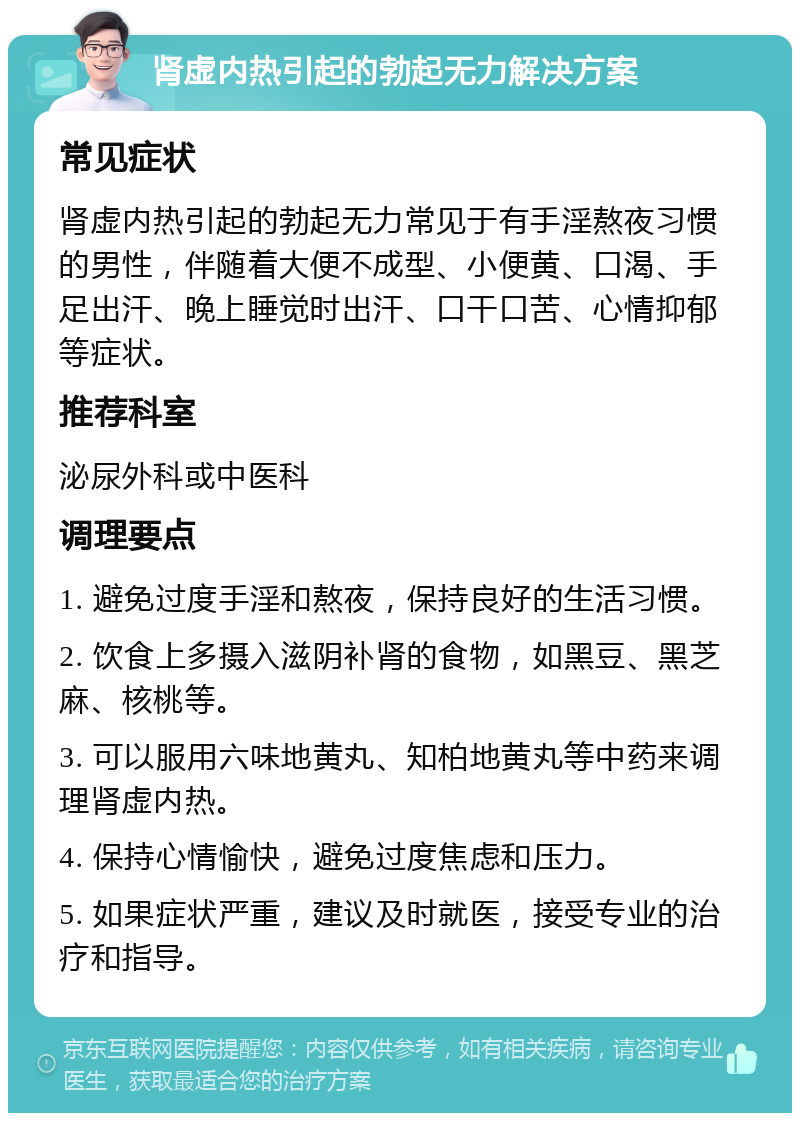 肾虚内热引起的勃起无力解决方案 常见症状 肾虚内热引起的勃起无力常见于有手淫熬夜习惯的男性，伴随着大便不成型、小便黄、口渴、手足出汗、晚上睡觉时出汗、口干口苦、心情抑郁等症状。 推荐科室 泌尿外科或中医科 调理要点 1. 避免过度手淫和熬夜，保持良好的生活习惯。 2. 饮食上多摄入滋阴补肾的食物，如黑豆、黑芝麻、核桃等。 3. 可以服用六味地黄丸、知柏地黄丸等中药来调理肾虚内热。 4. 保持心情愉快，避免过度焦虑和压力。 5. 如果症状严重，建议及时就医，接受专业的治疗和指导。