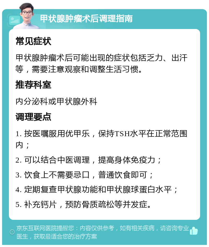 甲状腺肿瘤术后调理指南 常见症状 甲状腺肿瘤术后可能出现的症状包括乏力、出汗等，需要注意观察和调整生活习惯。 推荐科室 内分泌科或甲状腺外科 调理要点 1. 按医嘱服用优甲乐，保持TSH水平在正常范围内； 2. 可以结合中医调理，提高身体免疫力； 3. 饮食上不需要忌口，普通饮食即可； 4. 定期复查甲状腺功能和甲状腺球蛋白水平； 5. 补充钙片，预防骨质疏松等并发症。