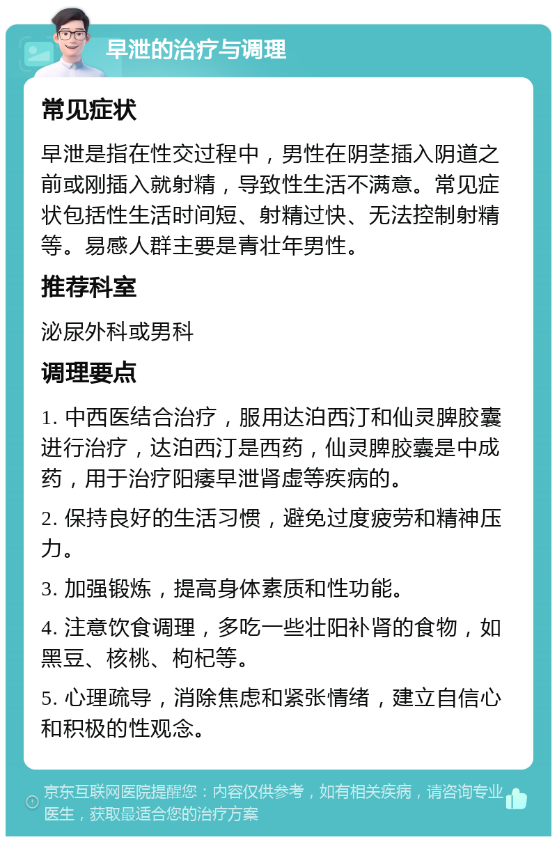 早泄的治疗与调理 常见症状 早泄是指在性交过程中，男性在阴茎插入阴道之前或刚插入就射精，导致性生活不满意。常见症状包括性生活时间短、射精过快、无法控制射精等。易感人群主要是青壮年男性。 推荐科室 泌尿外科或男科 调理要点 1. 中西医结合治疗，服用达泊西汀和仙灵脾胶囊进行治疗，达泊西汀是西药，仙灵脾胶囊是中成药，用于治疗阳痿早泄肾虚等疾病的。 2. 保持良好的生活习惯，避免过度疲劳和精神压力。 3. 加强锻炼，提高身体素质和性功能。 4. 注意饮食调理，多吃一些壮阳补肾的食物，如黑豆、核桃、枸杞等。 5. 心理疏导，消除焦虑和紧张情绪，建立自信心和积极的性观念。