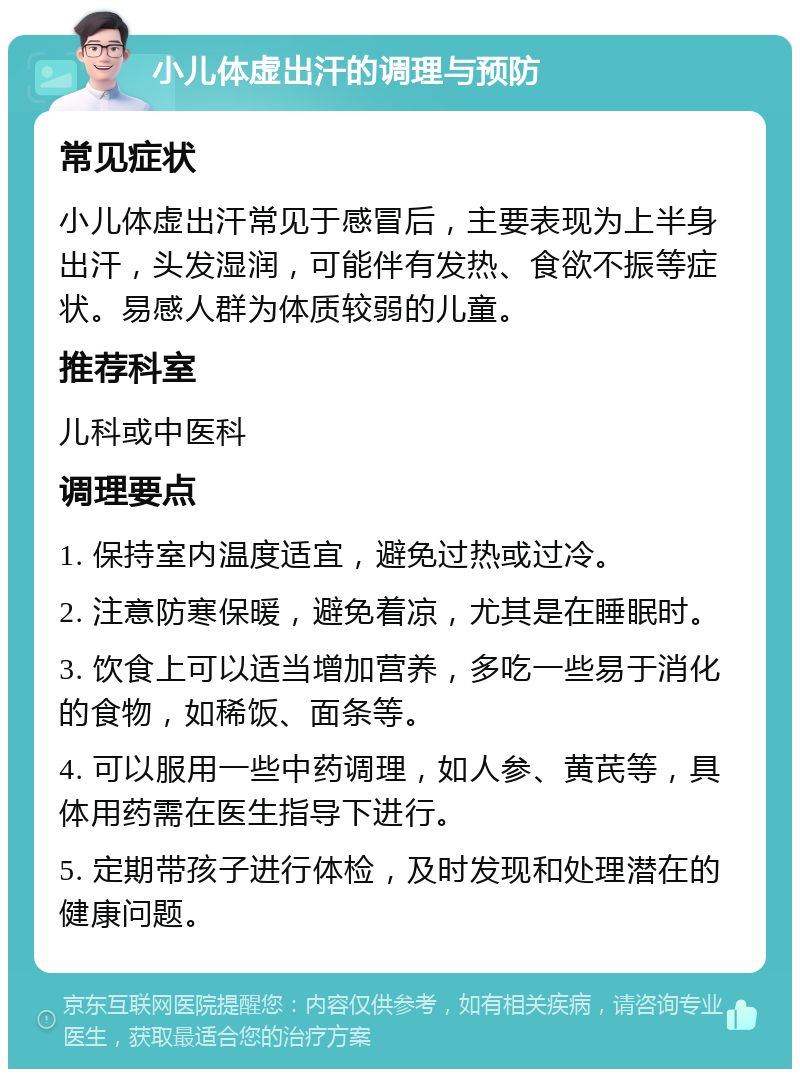 小儿体虚出汗的调理与预防 常见症状 小儿体虚出汗常见于感冒后，主要表现为上半身出汗，头发湿润，可能伴有发热、食欲不振等症状。易感人群为体质较弱的儿童。 推荐科室 儿科或中医科 调理要点 1. 保持室内温度适宜，避免过热或过冷。 2. 注意防寒保暖，避免着凉，尤其是在睡眠时。 3. 饮食上可以适当增加营养，多吃一些易于消化的食物，如稀饭、面条等。 4. 可以服用一些中药调理，如人参、黄芪等，具体用药需在医生指导下进行。 5. 定期带孩子进行体检，及时发现和处理潜在的健康问题。