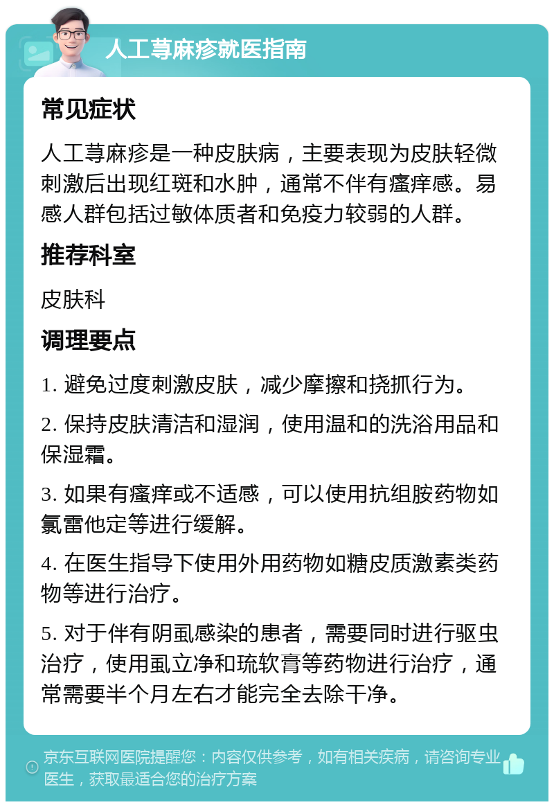 人工荨麻疹就医指南 常见症状 人工荨麻疹是一种皮肤病，主要表现为皮肤轻微刺激后出现红斑和水肿，通常不伴有瘙痒感。易感人群包括过敏体质者和免疫力较弱的人群。 推荐科室 皮肤科 调理要点 1. 避免过度刺激皮肤，减少摩擦和挠抓行为。 2. 保持皮肤清洁和湿润，使用温和的洗浴用品和保湿霜。 3. 如果有瘙痒或不适感，可以使用抗组胺药物如氯雷他定等进行缓解。 4. 在医生指导下使用外用药物如糖皮质激素类药物等进行治疗。 5. 对于伴有阴虱感染的患者，需要同时进行驱虫治疗，使用虱立净和琉软膏等药物进行治疗，通常需要半个月左右才能完全去除干净。