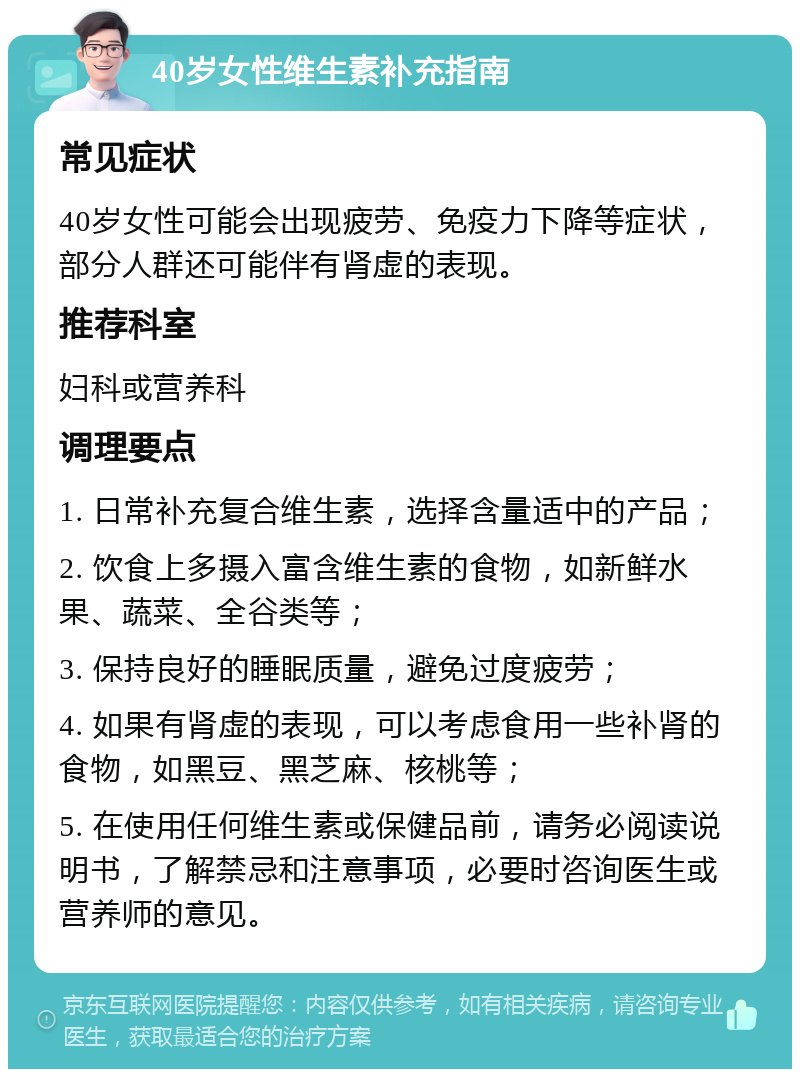 40岁女性维生素补充指南 常见症状 40岁女性可能会出现疲劳、免疫力下降等症状，部分人群还可能伴有肾虚的表现。 推荐科室 妇科或营养科 调理要点 1. 日常补充复合维生素，选择含量适中的产品； 2. 饮食上多摄入富含维生素的食物，如新鲜水果、蔬菜、全谷类等； 3. 保持良好的睡眠质量，避免过度疲劳； 4. 如果有肾虚的表现，可以考虑食用一些补肾的食物，如黑豆、黑芝麻、核桃等； 5. 在使用任何维生素或保健品前，请务必阅读说明书，了解禁忌和注意事项，必要时咨询医生或营养师的意见。