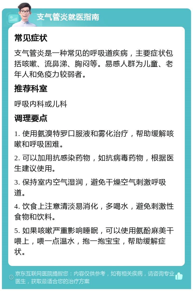 支气管炎就医指南 常见症状 支气管炎是一种常见的呼吸道疾病，主要症状包括咳嗽、流鼻涕、胸闷等。易感人群为儿童、老年人和免疫力较弱者。 推荐科室 呼吸内科或儿科 调理要点 1. 使用氨溴特罗口服液和雾化治疗，帮助缓解咳嗽和呼吸困难。 2. 可以加用抗感染药物，如抗病毒药物，根据医生建议使用。 3. 保持室内空气湿润，避免干燥空气刺激呼吸道。 4. 饮食上注意清淡易消化，多喝水，避免刺激性食物和饮料。 5. 如果咳嗽严重影响睡眠，可以使用氨酚麻美干喂上，喂一点温水，抱一抱宝宝，帮助缓解症状。