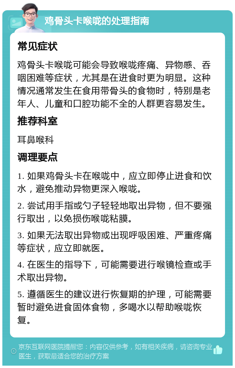 鸡骨头卡喉咙的处理指南 常见症状 鸡骨头卡喉咙可能会导致喉咙疼痛、异物感、吞咽困难等症状，尤其是在进食时更为明显。这种情况通常发生在食用带骨头的食物时，特别是老年人、儿童和口腔功能不全的人群更容易发生。 推荐科室 耳鼻喉科 调理要点 1. 如果鸡骨头卡在喉咙中，应立即停止进食和饮水，避免推动异物更深入喉咙。 2. 尝试用手指或勺子轻轻地取出异物，但不要强行取出，以免损伤喉咙粘膜。 3. 如果无法取出异物或出现呼吸困难、严重疼痛等症状，应立即就医。 4. 在医生的指导下，可能需要进行喉镜检查或手术取出异物。 5. 遵循医生的建议进行恢复期的护理，可能需要暂时避免进食固体食物，多喝水以帮助喉咙恢复。