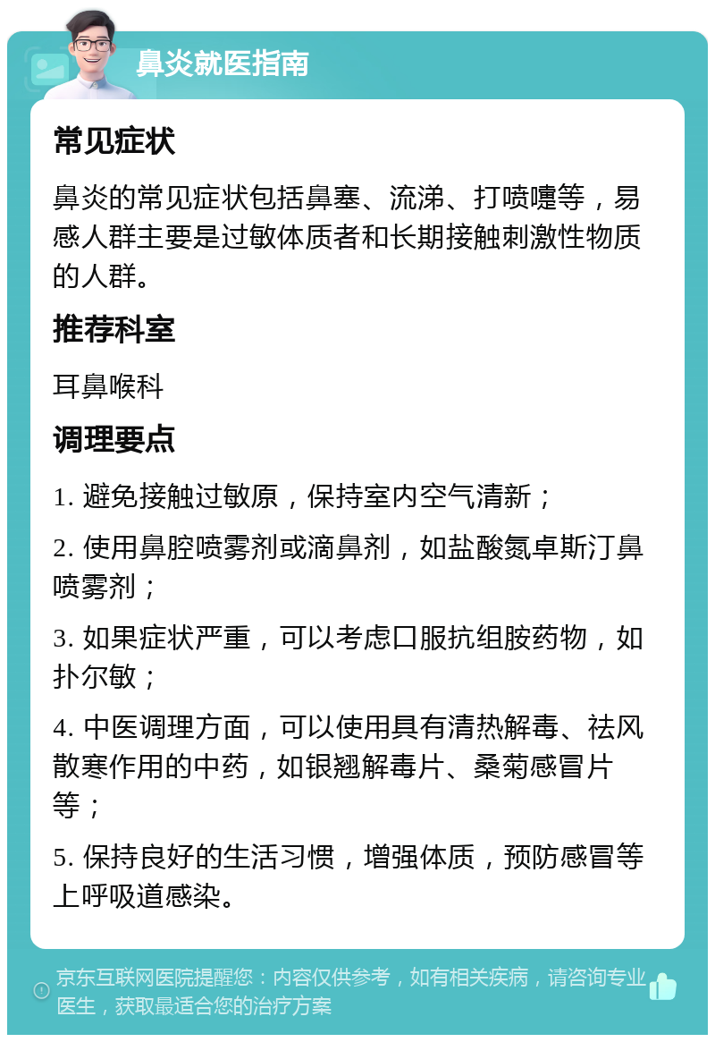 鼻炎就医指南 常见症状 鼻炎的常见症状包括鼻塞、流涕、打喷嚏等，易感人群主要是过敏体质者和长期接触刺激性物质的人群。 推荐科室 耳鼻喉科 调理要点 1. 避免接触过敏原，保持室内空气清新； 2. 使用鼻腔喷雾剂或滴鼻剂，如盐酸氮卓斯汀鼻喷雾剂； 3. 如果症状严重，可以考虑口服抗组胺药物，如扑尔敏； 4. 中医调理方面，可以使用具有清热解毒、祛风散寒作用的中药，如银翘解毒片、桑菊感冒片等； 5. 保持良好的生活习惯，增强体质，预防感冒等上呼吸道感染。