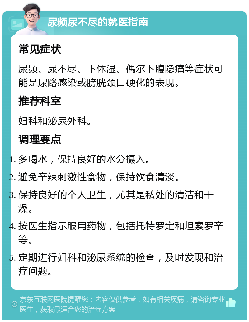 尿频尿不尽的就医指南 常见症状 尿频、尿不尽、下体湿、偶尔下腹隐痛等症状可能是尿路感染或膀胱颈口硬化的表现。 推荐科室 妇科和泌尿外科。 调理要点 多喝水，保持良好的水分摄入。 避免辛辣刺激性食物，保持饮食清淡。 保持良好的个人卫生，尤其是私处的清洁和干燥。 按医生指示服用药物，包括托特罗定和坦索罗辛等。 定期进行妇科和泌尿系统的检查，及时发现和治疗问题。