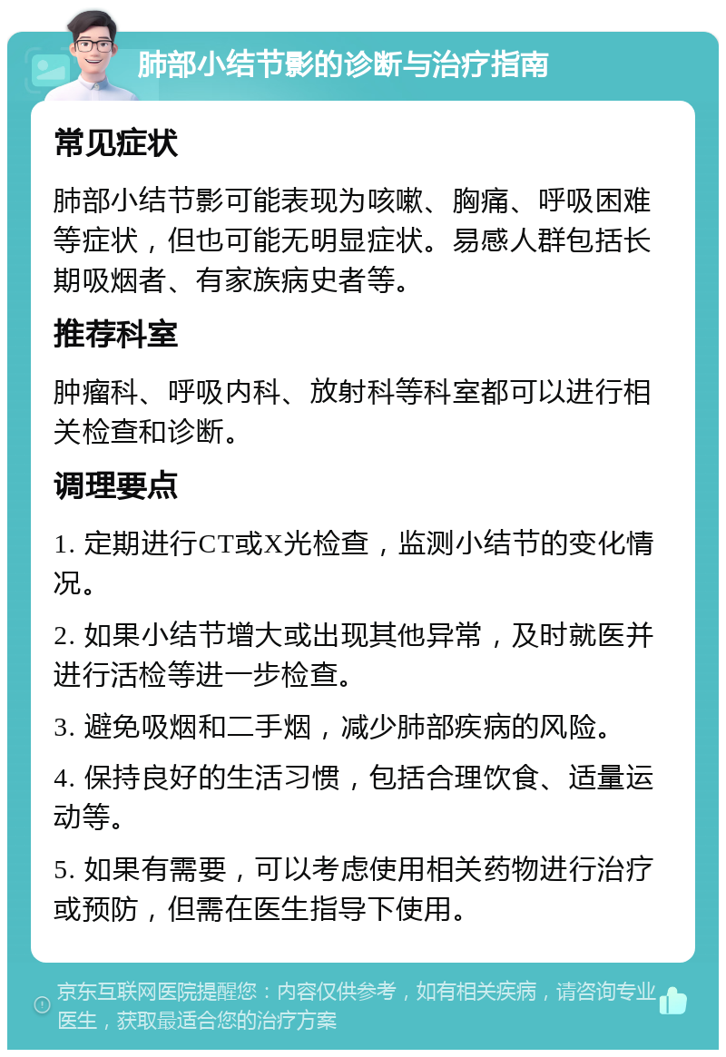 肺部小结节影的诊断与治疗指南 常见症状 肺部小结节影可能表现为咳嗽、胸痛、呼吸困难等症状，但也可能无明显症状。易感人群包括长期吸烟者、有家族病史者等。 推荐科室 肿瘤科、呼吸内科、放射科等科室都可以进行相关检查和诊断。 调理要点 1. 定期进行CT或X光检查，监测小结节的变化情况。 2. 如果小结节增大或出现其他异常，及时就医并进行活检等进一步检查。 3. 避免吸烟和二手烟，减少肺部疾病的风险。 4. 保持良好的生活习惯，包括合理饮食、适量运动等。 5. 如果有需要，可以考虑使用相关药物进行治疗或预防，但需在医生指导下使用。