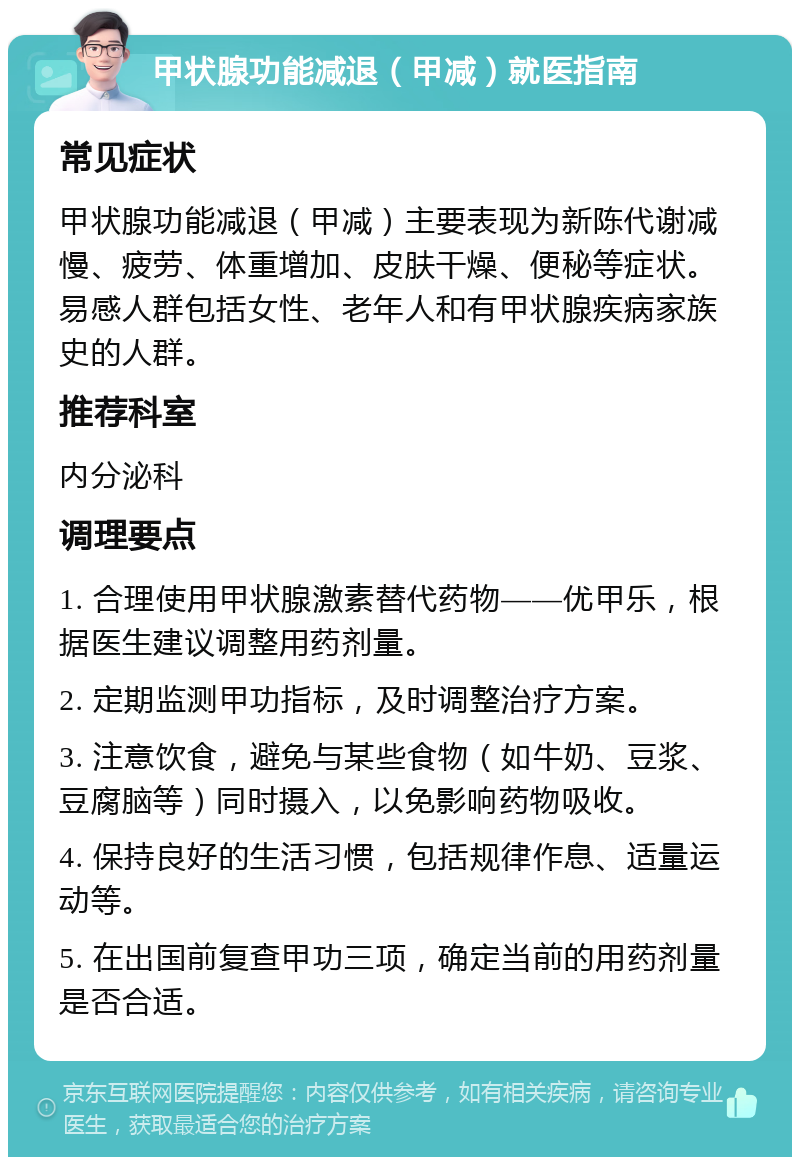 甲状腺功能减退（甲减）就医指南 常见症状 甲状腺功能减退（甲减）主要表现为新陈代谢减慢、疲劳、体重增加、皮肤干燥、便秘等症状。易感人群包括女性、老年人和有甲状腺疾病家族史的人群。 推荐科室 内分泌科 调理要点 1. 合理使用甲状腺激素替代药物——优甲乐，根据医生建议调整用药剂量。 2. 定期监测甲功指标，及时调整治疗方案。 3. 注意饮食，避免与某些食物（如牛奶、豆浆、豆腐脑等）同时摄入，以免影响药物吸收。 4. 保持良好的生活习惯，包括规律作息、适量运动等。 5. 在出国前复查甲功三项，确定当前的用药剂量是否合适。