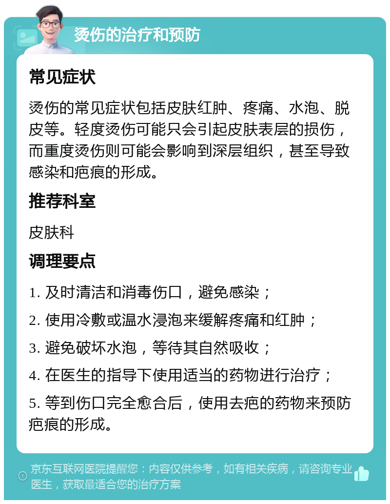 烫伤的治疗和预防 常见症状 烫伤的常见症状包括皮肤红肿、疼痛、水泡、脱皮等。轻度烫伤可能只会引起皮肤表层的损伤，而重度烫伤则可能会影响到深层组织，甚至导致感染和疤痕的形成。 推荐科室 皮肤科 调理要点 1. 及时清洁和消毒伤口，避免感染； 2. 使用冷敷或温水浸泡来缓解疼痛和红肿； 3. 避免破坏水泡，等待其自然吸收； 4. 在医生的指导下使用适当的药物进行治疗； 5. 等到伤口完全愈合后，使用去疤的药物来预防疤痕的形成。