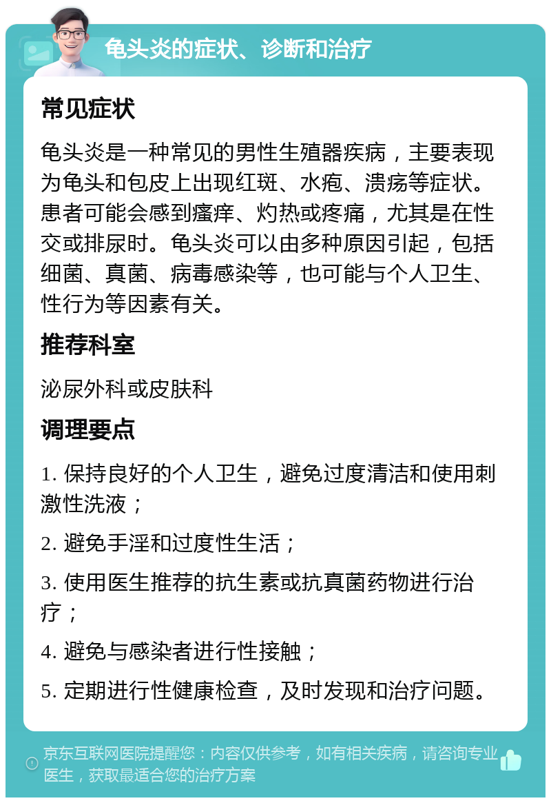 龟头炎的症状、诊断和治疗 常见症状 龟头炎是一种常见的男性生殖器疾病，主要表现为龟头和包皮上出现红斑、水疱、溃疡等症状。患者可能会感到瘙痒、灼热或疼痛，尤其是在性交或排尿时。龟头炎可以由多种原因引起，包括细菌、真菌、病毒感染等，也可能与个人卫生、性行为等因素有关。 推荐科室 泌尿外科或皮肤科 调理要点 1. 保持良好的个人卫生，避免过度清洁和使用刺激性洗液； 2. 避免手淫和过度性生活； 3. 使用医生推荐的抗生素或抗真菌药物进行治疗； 4. 避免与感染者进行性接触； 5. 定期进行性健康检查，及时发现和治疗问题。