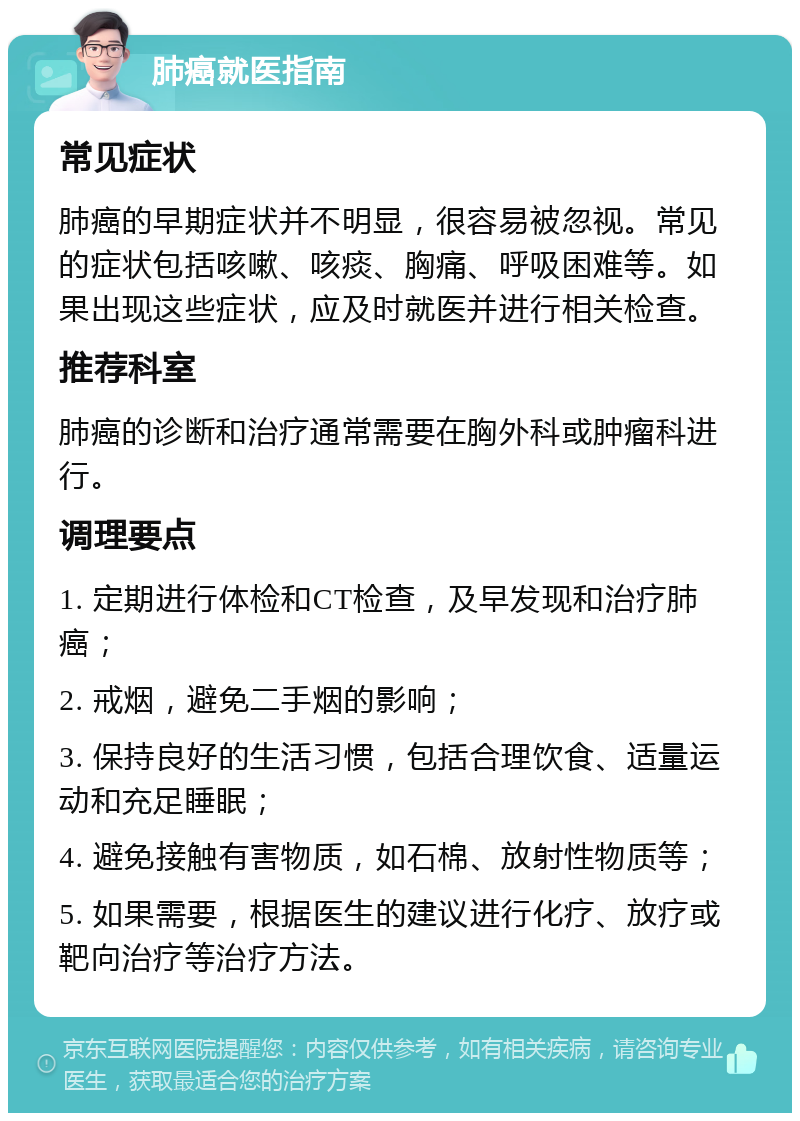 肺癌就医指南 常见症状 肺癌的早期症状并不明显，很容易被忽视。常见的症状包括咳嗽、咳痰、胸痛、呼吸困难等。如果出现这些症状，应及时就医并进行相关检查。 推荐科室 肺癌的诊断和治疗通常需要在胸外科或肿瘤科进行。 调理要点 1. 定期进行体检和CT检查，及早发现和治疗肺癌； 2. 戒烟，避免二手烟的影响； 3. 保持良好的生活习惯，包括合理饮食、适量运动和充足睡眠； 4. 避免接触有害物质，如石棉、放射性物质等； 5. 如果需要，根据医生的建议进行化疗、放疗或靶向治疗等治疗方法。