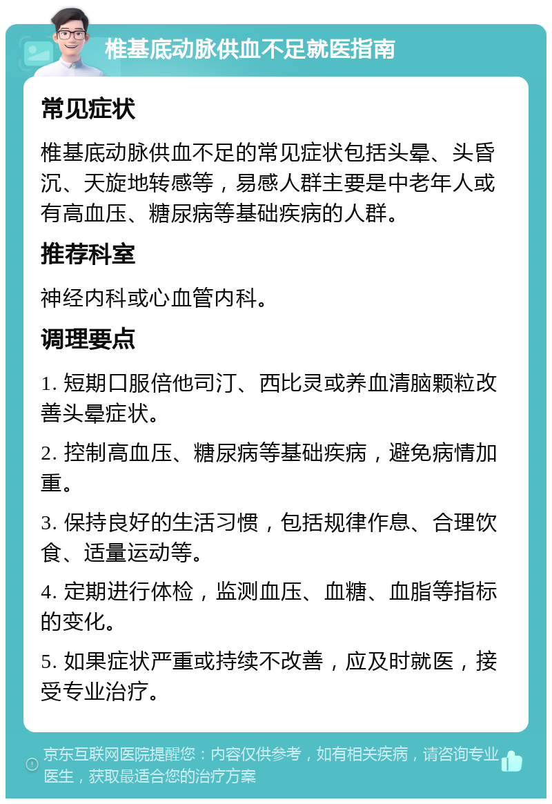 椎基底动脉供血不足就医指南 常见症状 椎基底动脉供血不足的常见症状包括头晕、头昏沉、天旋地转感等，易感人群主要是中老年人或有高血压、糖尿病等基础疾病的人群。 推荐科室 神经内科或心血管内科。 调理要点 1. 短期口服倍他司汀、西比灵或养血清脑颗粒改善头晕症状。 2. 控制高血压、糖尿病等基础疾病，避免病情加重。 3. 保持良好的生活习惯，包括规律作息、合理饮食、适量运动等。 4. 定期进行体检，监测血压、血糖、血脂等指标的变化。 5. 如果症状严重或持续不改善，应及时就医，接受专业治疗。