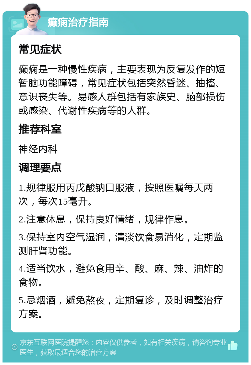 癫痫治疗指南 常见症状 癫痫是一种慢性疾病，主要表现为反复发作的短暂脑功能障碍，常见症状包括突然昏迷、抽搐、意识丧失等。易感人群包括有家族史、脑部损伤或感染、代谢性疾病等的人群。 推荐科室 神经内科 调理要点 1.规律服用丙戊酸钠口服液，按照医嘱每天两次，每次15毫升。 2.注意休息，保持良好情绪，规律作息。 3.保持室内空气湿润，清淡饮食易消化，定期监测肝肾功能。 4.适当饮水，避免食用辛、酸、麻、辣、油炸的食物。 5.忌烟酒，避免熬夜，定期复诊，及时调整治疗方案。