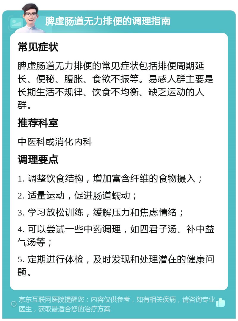 脾虚肠道无力排便的调理指南 常见症状 脾虚肠道无力排便的常见症状包括排便周期延长、便秘、腹胀、食欲不振等。易感人群主要是长期生活不规律、饮食不均衡、缺乏运动的人群。 推荐科室 中医科或消化内科 调理要点 1. 调整饮食结构，增加富含纤维的食物摄入； 2. 适量运动，促进肠道蠕动； 3. 学习放松训练，缓解压力和焦虑情绪； 4. 可以尝试一些中药调理，如四君子汤、补中益气汤等； 5. 定期进行体检，及时发现和处理潜在的健康问题。