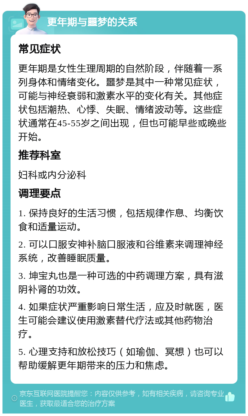 更年期与噩梦的关系 常见症状 更年期是女性生理周期的自然阶段，伴随着一系列身体和情绪变化。噩梦是其中一种常见症状，可能与神经衰弱和激素水平的变化有关。其他症状包括潮热、心悸、失眠、情绪波动等。这些症状通常在45-55岁之间出现，但也可能早些或晚些开始。 推荐科室 妇科或内分泌科 调理要点 1. 保持良好的生活习惯，包括规律作息、均衡饮食和适量运动。 2. 可以口服安神补脑口服液和谷维素来调理神经系统，改善睡眠质量。 3. 坤宝丸也是一种可选的中药调理方案，具有滋阴补肾的功效。 4. 如果症状严重影响日常生活，应及时就医，医生可能会建议使用激素替代疗法或其他药物治疗。 5. 心理支持和放松技巧（如瑜伽、冥想）也可以帮助缓解更年期带来的压力和焦虑。