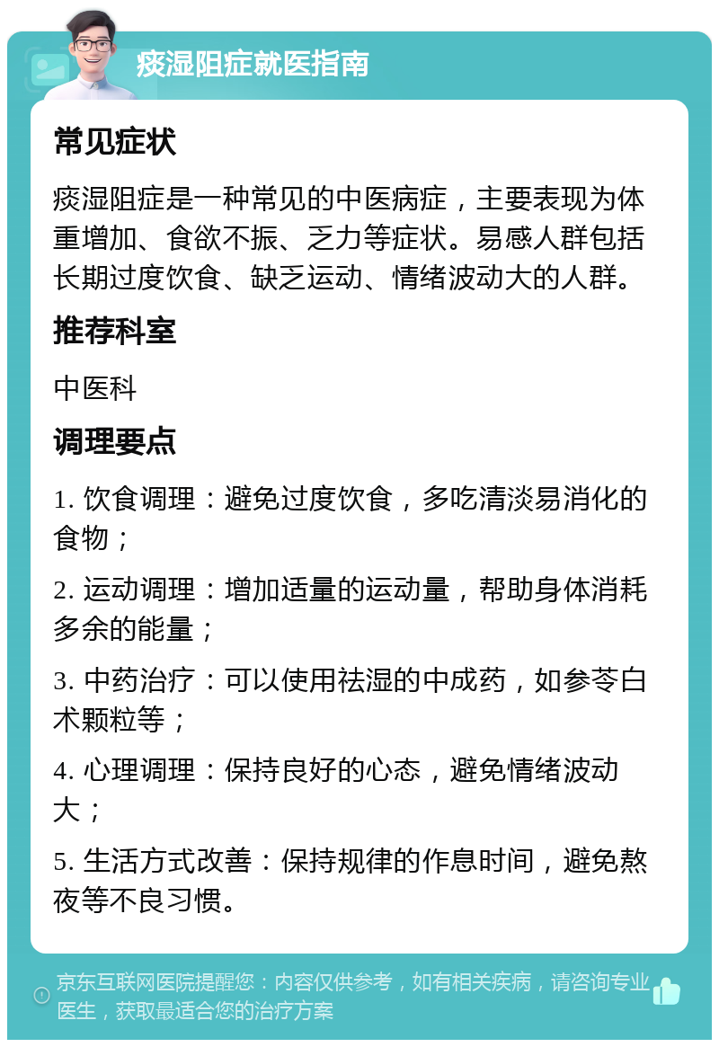 痰湿阻症就医指南 常见症状 痰湿阻症是一种常见的中医病症，主要表现为体重增加、食欲不振、乏力等症状。易感人群包括长期过度饮食、缺乏运动、情绪波动大的人群。 推荐科室 中医科 调理要点 1. 饮食调理：避免过度饮食，多吃清淡易消化的食物； 2. 运动调理：增加适量的运动量，帮助身体消耗多余的能量； 3. 中药治疗：可以使用祛湿的中成药，如参苓白术颗粒等； 4. 心理调理：保持良好的心态，避免情绪波动大； 5. 生活方式改善：保持规律的作息时间，避免熬夜等不良习惯。