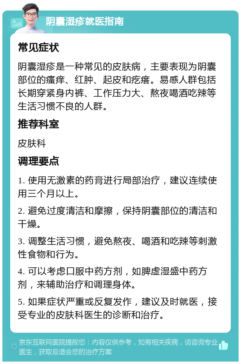 阴囊湿疹就医指南 常见症状 阴囊湿疹是一种常见的皮肤病，主要表现为阴囊部位的瘙痒、红肿、起皮和疙瘩。易感人群包括长期穿紧身内裤、工作压力大、熬夜喝酒吃辣等生活习惯不良的人群。 推荐科室 皮肤科 调理要点 1. 使用无激素的药膏进行局部治疗，建议连续使用三个月以上。 2. 避免过度清洁和摩擦，保持阴囊部位的清洁和干燥。 3. 调整生活习惯，避免熬夜、喝酒和吃辣等刺激性食物和行为。 4. 可以考虑口服中药方剂，如脾虚湿盛中药方剂，来辅助治疗和调理身体。 5. 如果症状严重或反复发作，建议及时就医，接受专业的皮肤科医生的诊断和治疗。