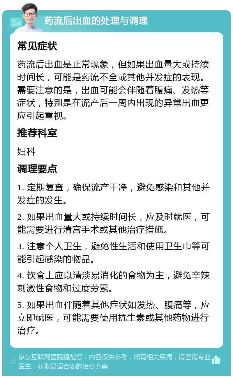 药流后出血的处理与调理 常见症状 药流后出血是正常现象，但如果出血量大或持续时间长，可能是药流不全或其他并发症的表现。需要注意的是，出血可能会伴随着腹痛、发热等症状，特别是在流产后一周内出现的异常出血更应引起重视。 推荐科室 妇科 调理要点 1. 定期复查，确保流产干净，避免感染和其他并发症的发生。 2. 如果出血量大或持续时间长，应及时就医，可能需要进行清宫手术或其他治疗措施。 3. 注意个人卫生，避免性生活和使用卫生巾等可能引起感染的物品。 4. 饮食上应以清淡易消化的食物为主，避免辛辣刺激性食物和过度劳累。 5. 如果出血伴随着其他症状如发热、腹痛等，应立即就医，可能需要使用抗生素或其他药物进行治疗。