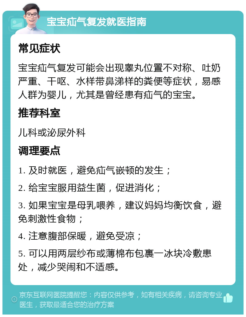 宝宝疝气复发就医指南 常见症状 宝宝疝气复发可能会出现睾丸位置不对称、吐奶严重、干呕、水样带鼻涕样的粪便等症状，易感人群为婴儿，尤其是曾经患有疝气的宝宝。 推荐科室 儿科或泌尿外科 调理要点 1. 及时就医，避免疝气嵌顿的发生； 2. 给宝宝服用益生菌，促进消化； 3. 如果宝宝是母乳喂养，建议妈妈均衡饮食，避免刺激性食物； 4. 注意腹部保暖，避免受凉； 5. 可以用两层纱布或薄棉布包裹一冰块冷敷患处，减少哭闹和不适感。