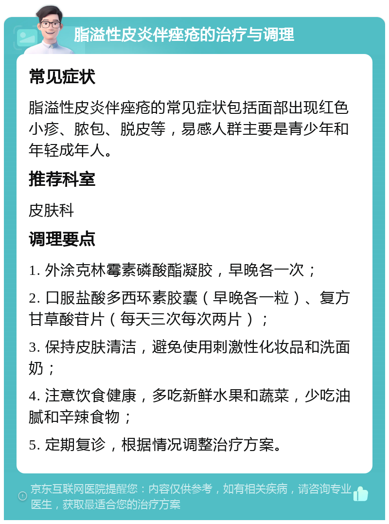 脂溢性皮炎伴痤疮的治疗与调理 常见症状 脂溢性皮炎伴痤疮的常见症状包括面部出现红色小疹、脓包、脱皮等，易感人群主要是青少年和年轻成年人。 推荐科室 皮肤科 调理要点 1. 外涂克林霉素磷酸酯凝胶，早晚各一次； 2. 口服盐酸多西环素胶囊（早晚各一粒）、复方甘草酸苷片（每天三次每次两片）； 3. 保持皮肤清洁，避免使用刺激性化妆品和洗面奶； 4. 注意饮食健康，多吃新鲜水果和蔬菜，少吃油腻和辛辣食物； 5. 定期复诊，根据情况调整治疗方案。