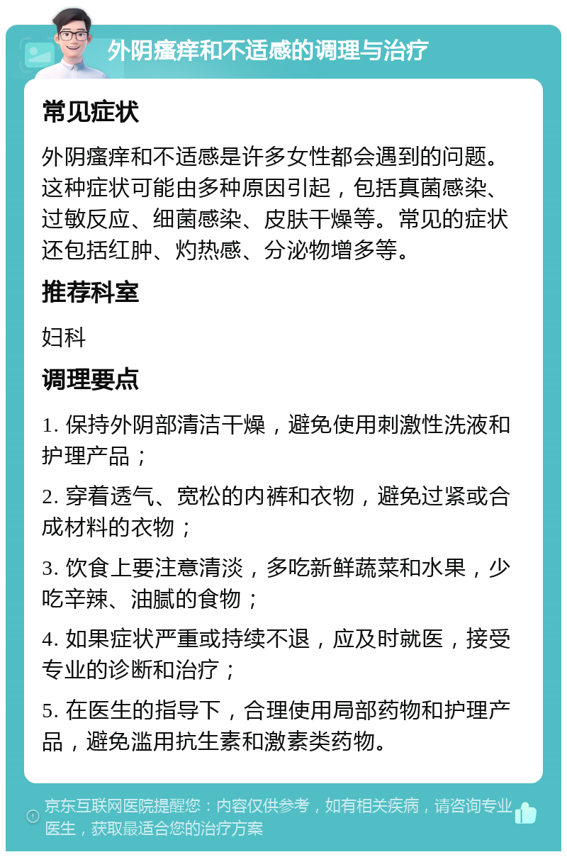 外阴瘙痒和不适感的调理与治疗 常见症状 外阴瘙痒和不适感是许多女性都会遇到的问题。这种症状可能由多种原因引起，包括真菌感染、过敏反应、细菌感染、皮肤干燥等。常见的症状还包括红肿、灼热感、分泌物增多等。 推荐科室 妇科 调理要点 1. 保持外阴部清洁干燥，避免使用刺激性洗液和护理产品； 2. 穿着透气、宽松的内裤和衣物，避免过紧或合成材料的衣物； 3. 饮食上要注意清淡，多吃新鲜蔬菜和水果，少吃辛辣、油腻的食物； 4. 如果症状严重或持续不退，应及时就医，接受专业的诊断和治疗； 5. 在医生的指导下，合理使用局部药物和护理产品，避免滥用抗生素和激素类药物。