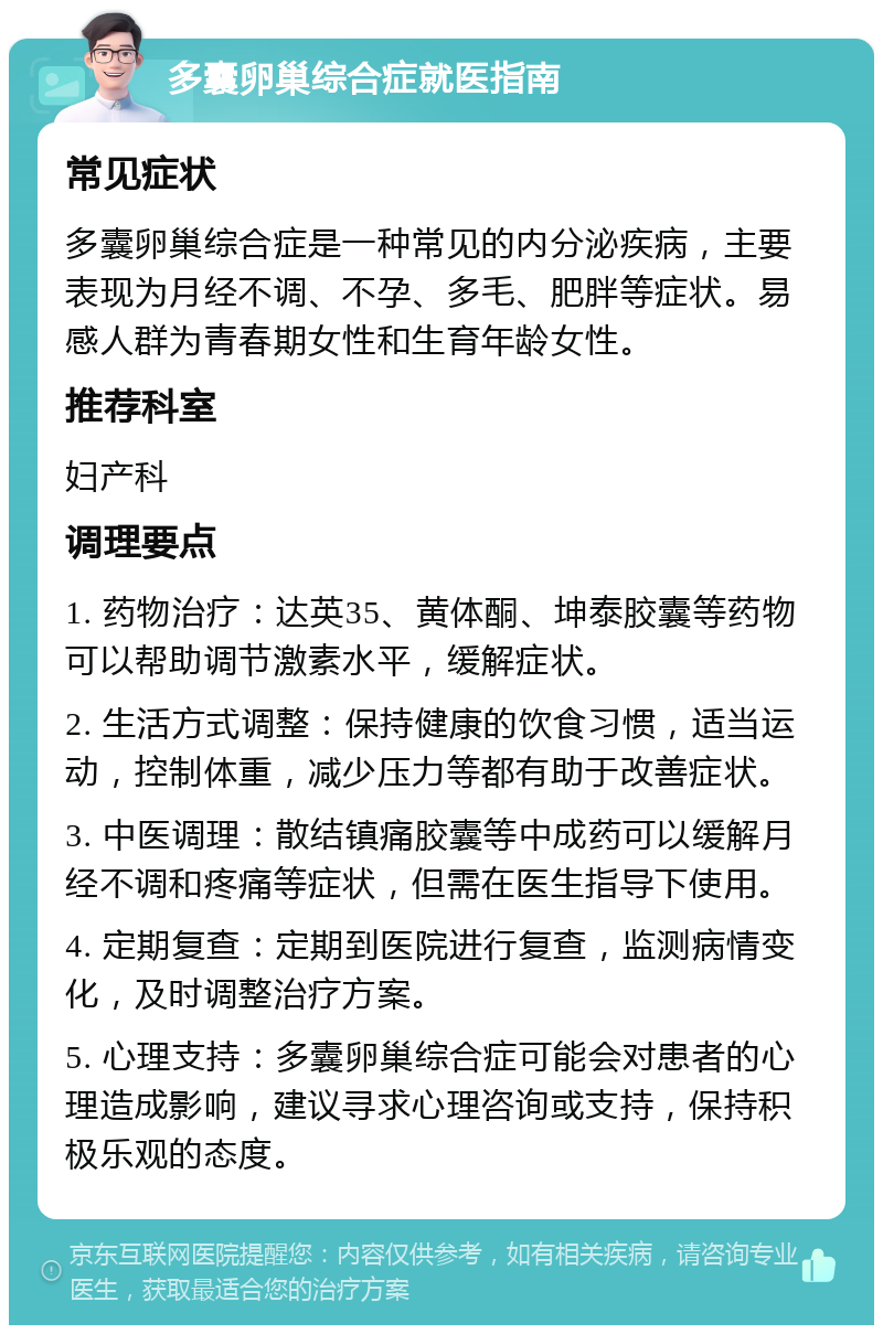 多囊卵巢综合症就医指南 常见症状 多囊卵巢综合症是一种常见的内分泌疾病，主要表现为月经不调、不孕、多毛、肥胖等症状。易感人群为青春期女性和生育年龄女性。 推荐科室 妇产科 调理要点 1. 药物治疗：达英35、黄体酮、坤泰胶囊等药物可以帮助调节激素水平，缓解症状。 2. 生活方式调整：保持健康的饮食习惯，适当运动，控制体重，减少压力等都有助于改善症状。 3. 中医调理：散结镇痛胶囊等中成药可以缓解月经不调和疼痛等症状，但需在医生指导下使用。 4. 定期复查：定期到医院进行复查，监测病情变化，及时调整治疗方案。 5. 心理支持：多囊卵巢综合症可能会对患者的心理造成影响，建议寻求心理咨询或支持，保持积极乐观的态度。