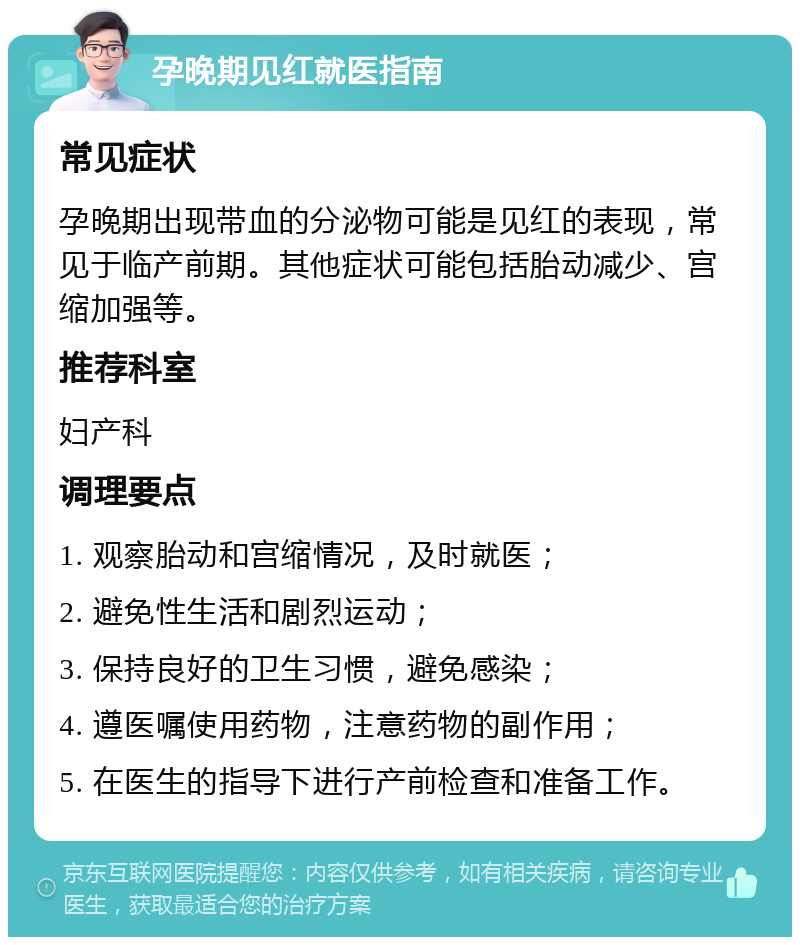 孕晚期见红就医指南 常见症状 孕晚期出现带血的分泌物可能是见红的表现，常见于临产前期。其他症状可能包括胎动减少、宫缩加强等。 推荐科室 妇产科 调理要点 1. 观察胎动和宫缩情况，及时就医； 2. 避免性生活和剧烈运动； 3. 保持良好的卫生习惯，避免感染； 4. 遵医嘱使用药物，注意药物的副作用； 5. 在医生的指导下进行产前检查和准备工作。