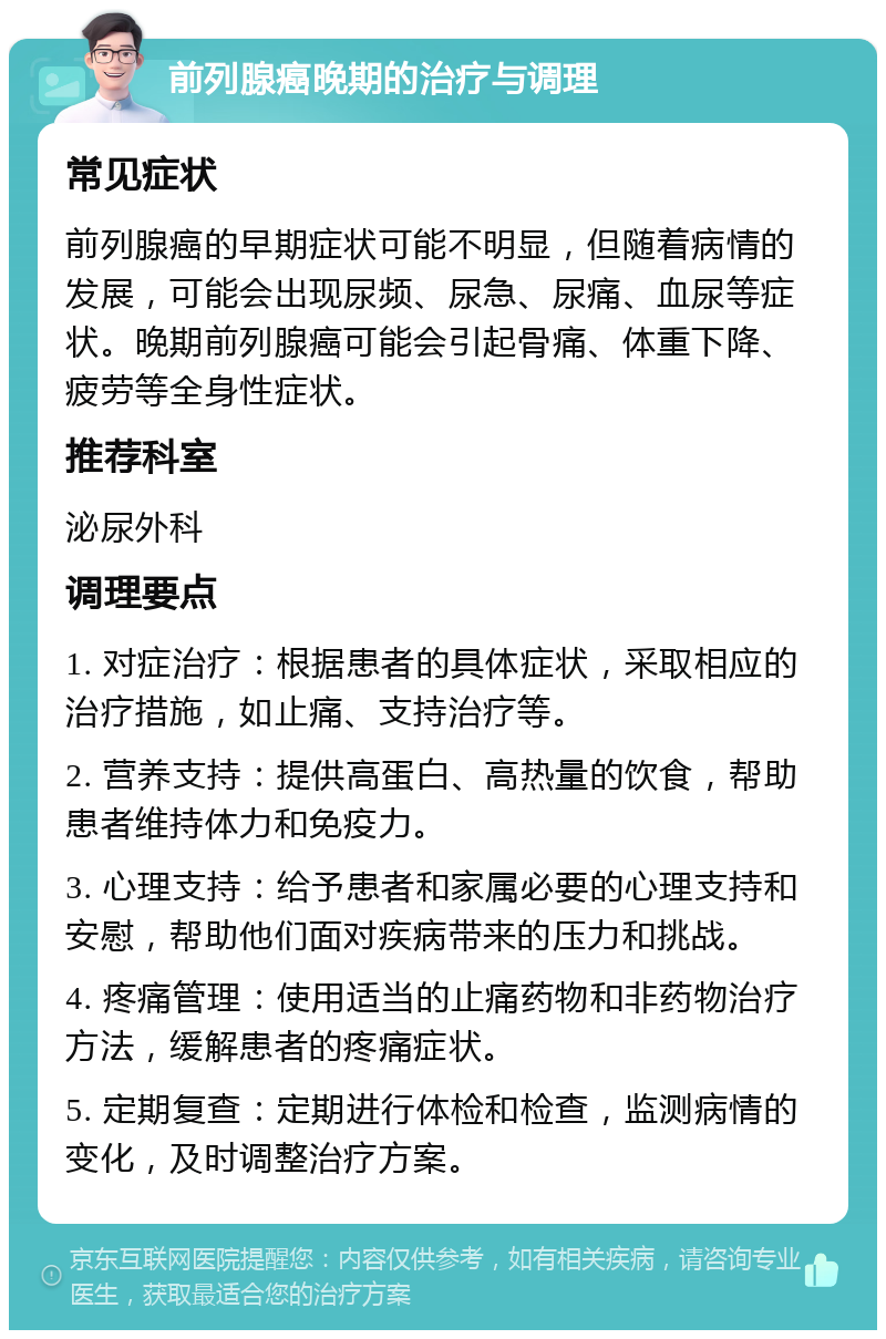 前列腺癌晚期的治疗与调理 常见症状 前列腺癌的早期症状可能不明显，但随着病情的发展，可能会出现尿频、尿急、尿痛、血尿等症状。晚期前列腺癌可能会引起骨痛、体重下降、疲劳等全身性症状。 推荐科室 泌尿外科 调理要点 1. 对症治疗：根据患者的具体症状，采取相应的治疗措施，如止痛、支持治疗等。 2. 营养支持：提供高蛋白、高热量的饮食，帮助患者维持体力和免疫力。 3. 心理支持：给予患者和家属必要的心理支持和安慰，帮助他们面对疾病带来的压力和挑战。 4. 疼痛管理：使用适当的止痛药物和非药物治疗方法，缓解患者的疼痛症状。 5. 定期复查：定期进行体检和检查，监测病情的变化，及时调整治疗方案。