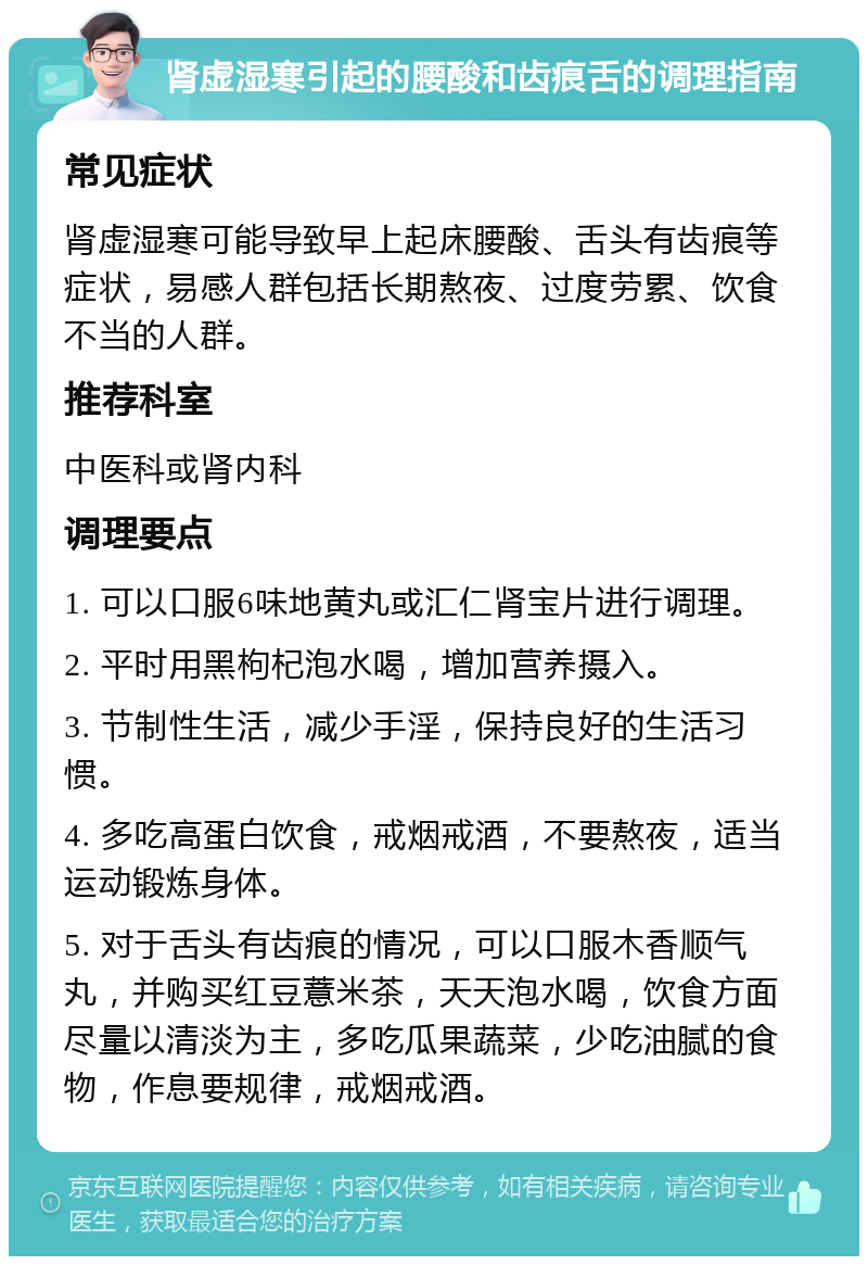 肾虚湿寒引起的腰酸和齿痕舌的调理指南 常见症状 肾虚湿寒可能导致早上起床腰酸、舌头有齿痕等症状，易感人群包括长期熬夜、过度劳累、饮食不当的人群。 推荐科室 中医科或肾内科 调理要点 1. 可以口服6味地黄丸或汇仁肾宝片进行调理。 2. 平时用黑枸杞泡水喝，增加营养摄入。 3. 节制性生活，减少手淫，保持良好的生活习惯。 4. 多吃高蛋白饮食，戒烟戒酒，不要熬夜，适当运动锻炼身体。 5. 对于舌头有齿痕的情况，可以口服木香顺气丸，并购买红豆薏米茶，天天泡水喝，饮食方面尽量以清淡为主，多吃瓜果蔬菜，少吃油腻的食物，作息要规律，戒烟戒酒。