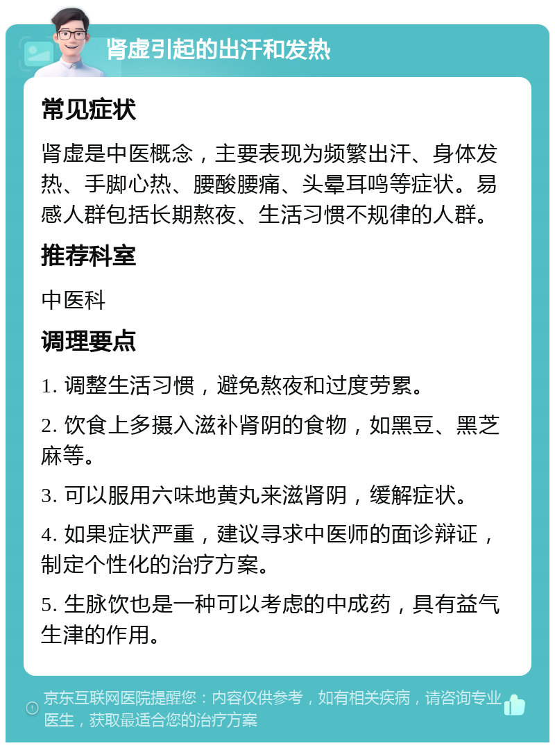 肾虚引起的出汗和发热 常见症状 肾虚是中医概念，主要表现为频繁出汗、身体发热、手脚心热、腰酸腰痛、头晕耳鸣等症状。易感人群包括长期熬夜、生活习惯不规律的人群。 推荐科室 中医科 调理要点 1. 调整生活习惯，避免熬夜和过度劳累。 2. 饮食上多摄入滋补肾阴的食物，如黑豆、黑芝麻等。 3. 可以服用六味地黄丸来滋肾阴，缓解症状。 4. 如果症状严重，建议寻求中医师的面诊辩证，制定个性化的治疗方案。 5. 生脉饮也是一种可以考虑的中成药，具有益气生津的作用。