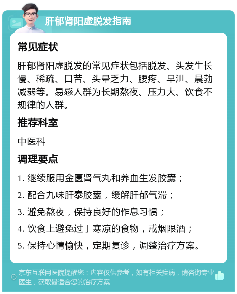 肝郁肾阳虚脱发指南 常见症状 肝郁肾阳虚脱发的常见症状包括脱发、头发生长慢、稀疏、口苦、头晕乏力、腰疼、早泄、晨勃减弱等。易感人群为长期熬夜、压力大、饮食不规律的人群。 推荐科室 中医科 调理要点 1. 继续服用金匮肾气丸和养血生发胶囊； 2. 配合九味肝泰胶囊，缓解肝郁气滞； 3. 避免熬夜，保持良好的作息习惯； 4. 饮食上避免过于寒凉的食物，戒烟限酒； 5. 保持心情愉快，定期复诊，调整治疗方案。