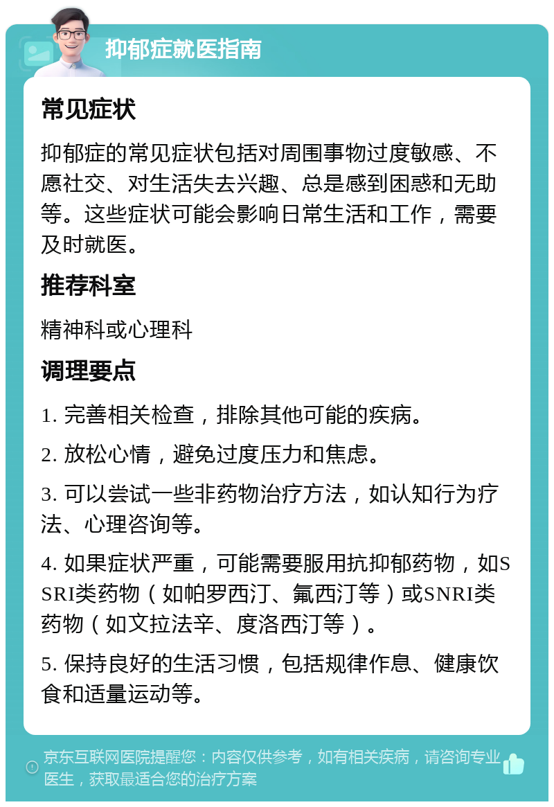 抑郁症就医指南 常见症状 抑郁症的常见症状包括对周围事物过度敏感、不愿社交、对生活失去兴趣、总是感到困惑和无助等。这些症状可能会影响日常生活和工作，需要及时就医。 推荐科室 精神科或心理科 调理要点 1. 完善相关检查，排除其他可能的疾病。 2. 放松心情，避免过度压力和焦虑。 3. 可以尝试一些非药物治疗方法，如认知行为疗法、心理咨询等。 4. 如果症状严重，可能需要服用抗抑郁药物，如SSRI类药物（如帕罗西汀、氟西汀等）或SNRI类药物（如文拉法辛、度洛西汀等）。 5. 保持良好的生活习惯，包括规律作息、健康饮食和适量运动等。